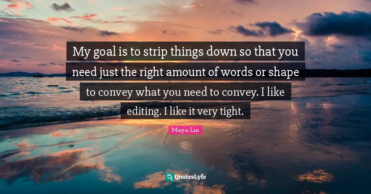 My goal is to strip things down so that you need just the right amount of words or shape to convey what you need to convey. I like editing. I like it very tight.