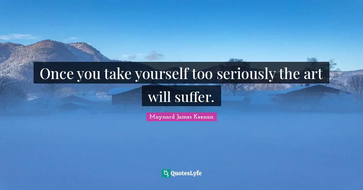 Once you take yourself too seriously the art will suffer.