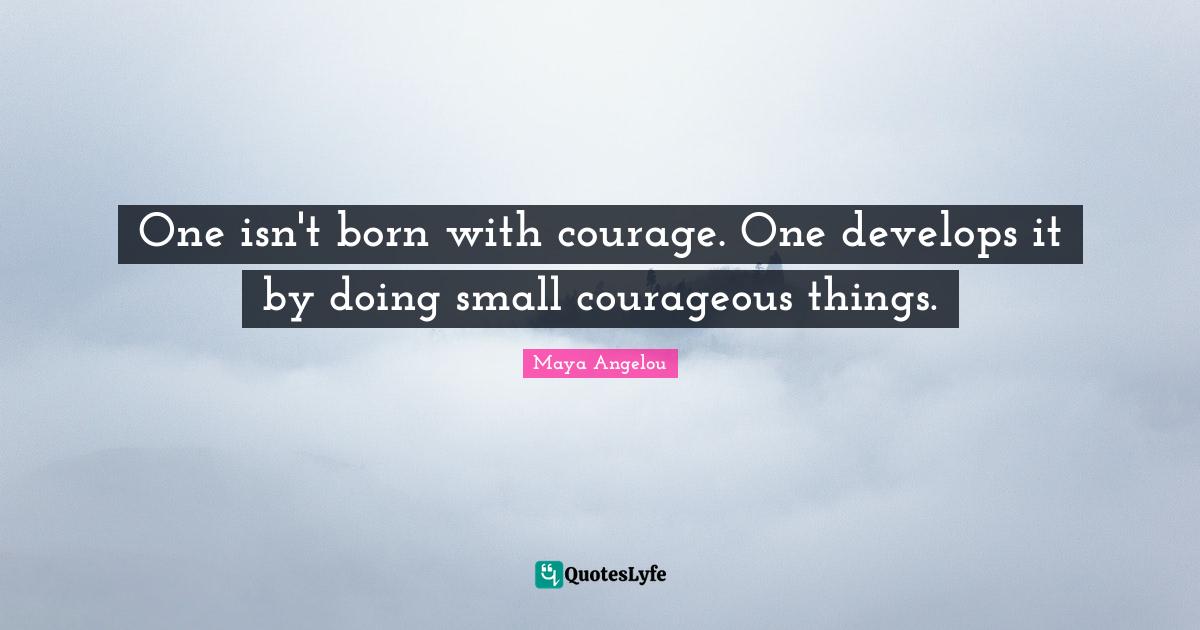One isn't born with courage. One develops it by doing small courageous things.