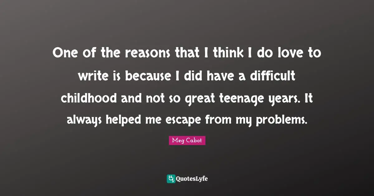 One of the reasons that I think I do love to write is because I did have a difficult childhood and not so great teenage years. It always helped me escape from my problems.