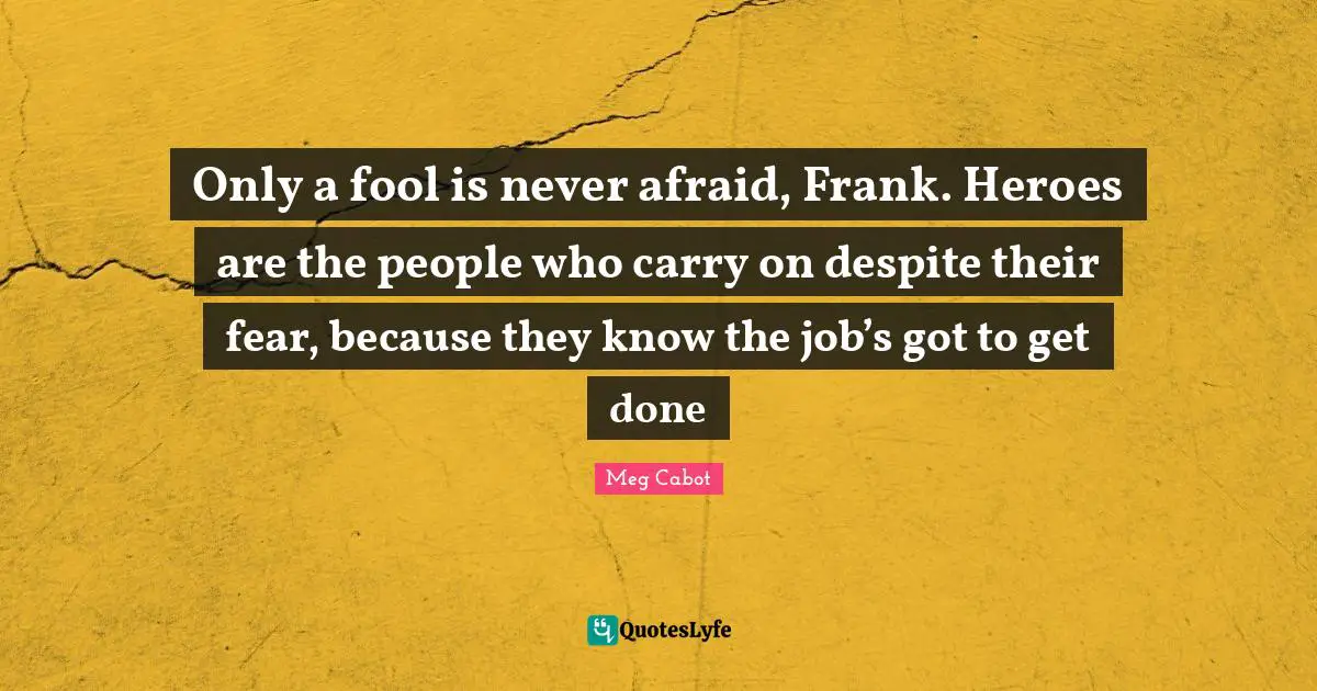 Only a fool is never afraid, Frank. Heroes are the people who carry on despite their fear, because they know the job’s got to get done