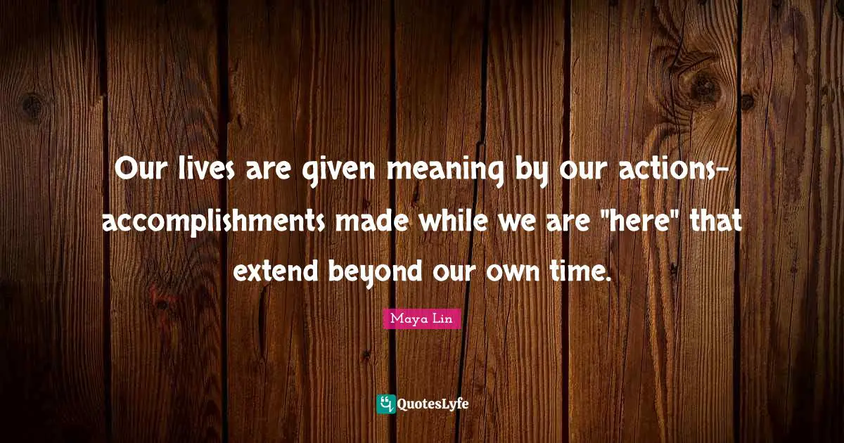 Our lives are given meaning by our actions-accomplishments made while we are "here" that extend beyond our own time.