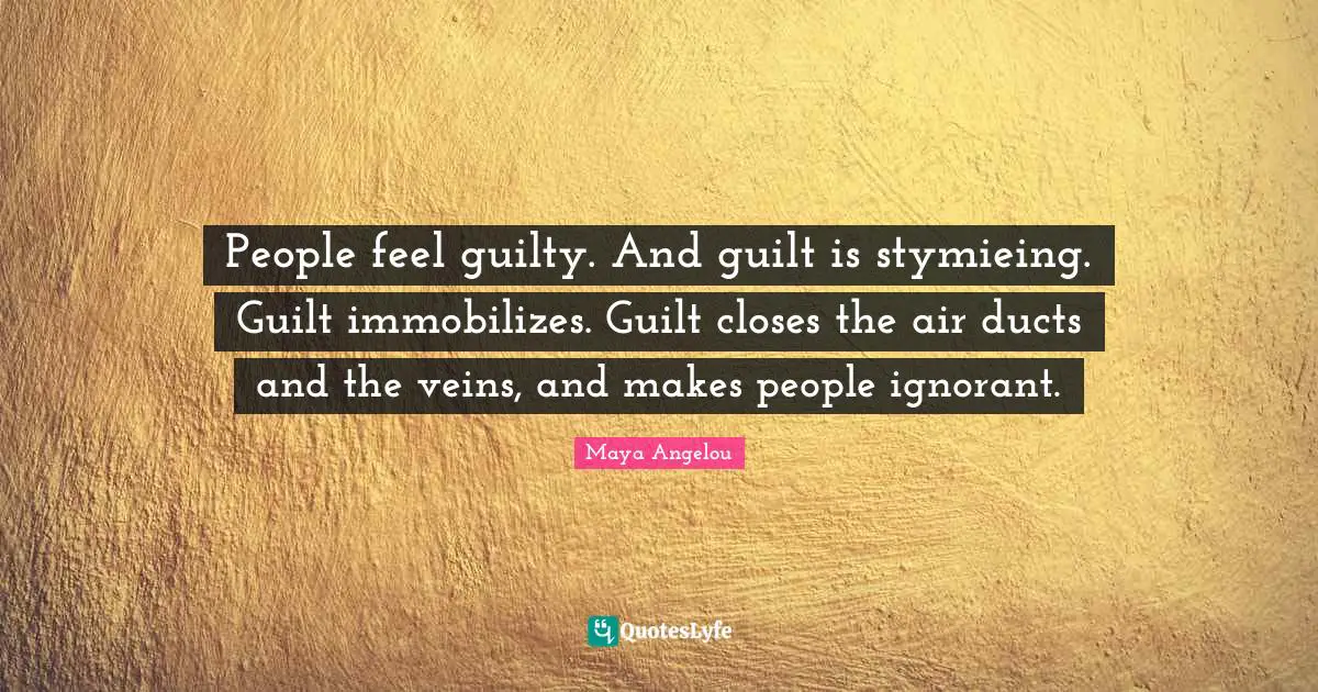 People feel guilty. And guilt is stymieing. Guilt immobilizes. Guilt closes the air ducts and the veins, and makes people ignorant.