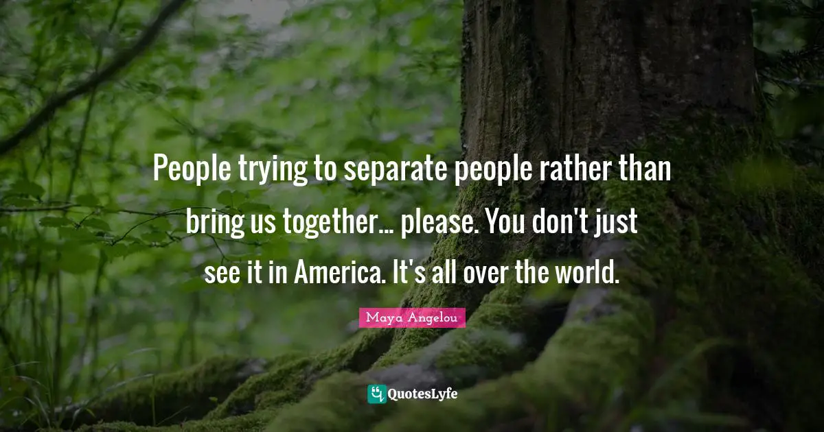 People trying to separate people rather than bring us together... please. You don't just see it in America. It's all over the world.