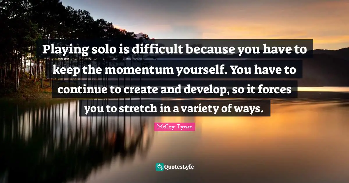 Playing solo is difficult because you have to keep the momentum yourself. You have to continue to create and develop, so it forces you to stretch in a variety of ways.
