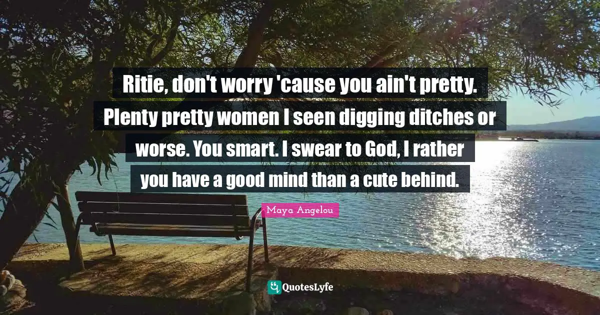 Ritie, don't worry 'cause you ain't pretty. Plenty pretty women I seen digging ditches or worse. You smart. I swear to God, I rather you have a good mind than a cute behind.