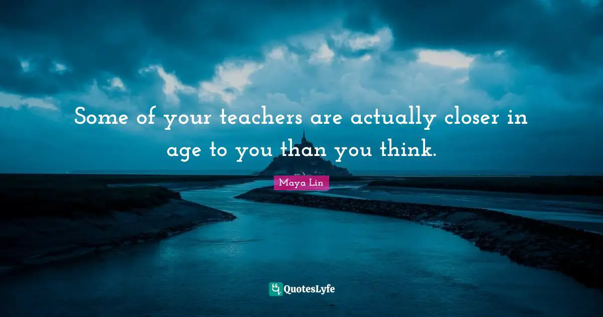 Some of your teachers are actually closer in age to you than you think.