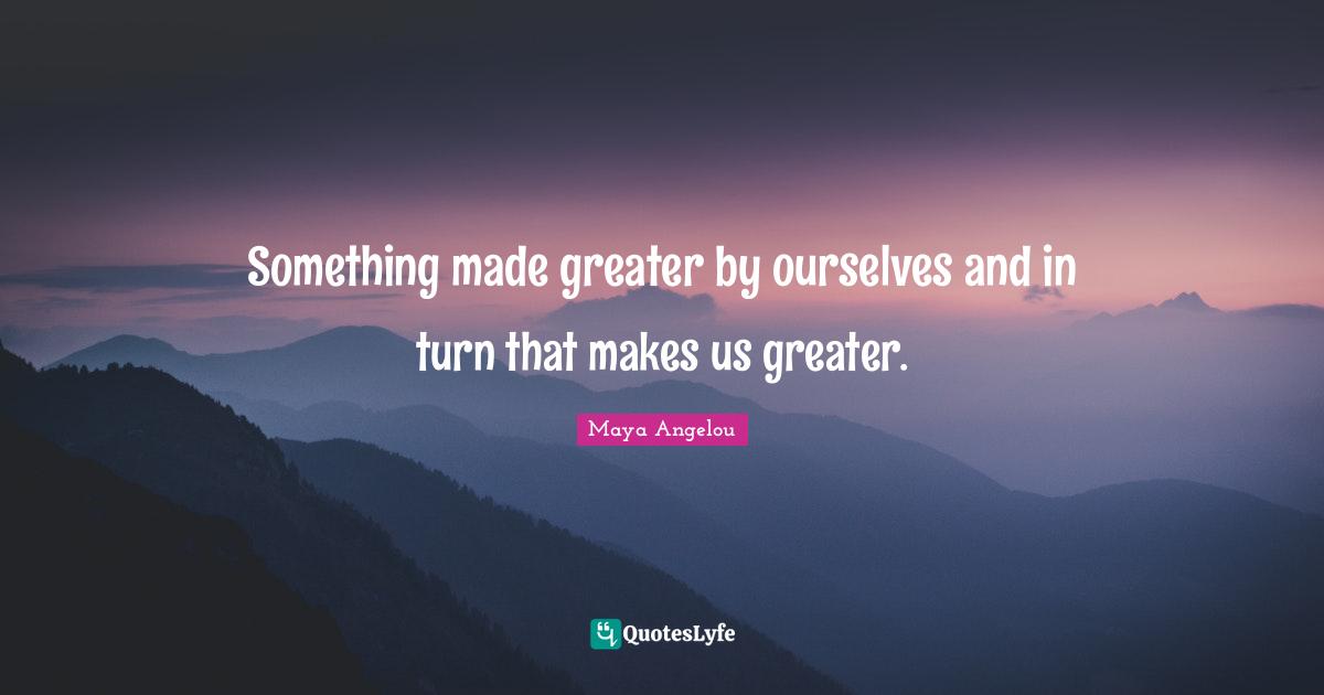 Something made greater by ourselves and in turn that makes us greater.