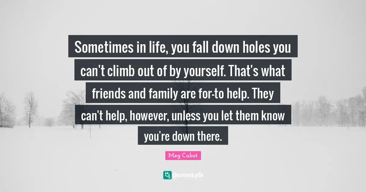 Sometimes in life, you fall down holes you can't climb out of by yourself. That's what friends and family are for-to help. They can't help, however, unless you let them know you're down there.