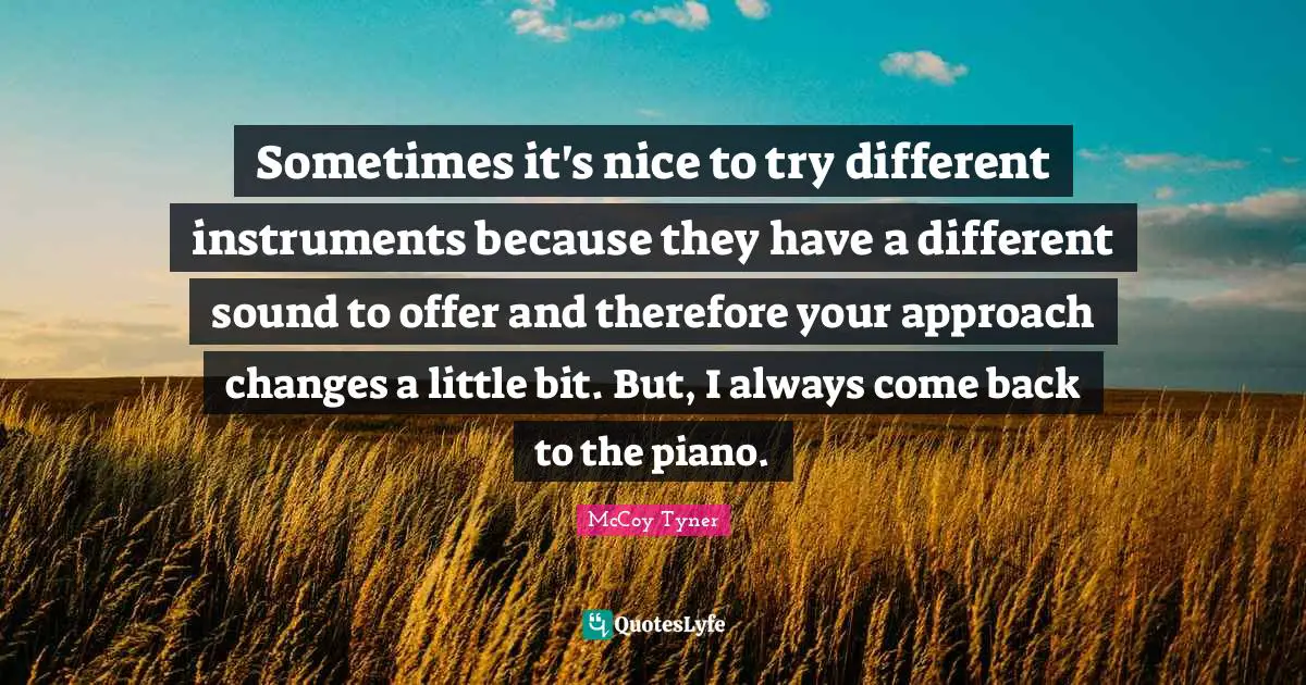 Sometimes it's nice to try different instruments because they have a different sound to offer and therefore your approach changes a little bit. But, I always come back to the piano.