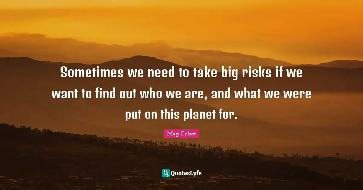 Sometimes we need to take big risks if we want to find out who we are, and what we were put on this planet for.
