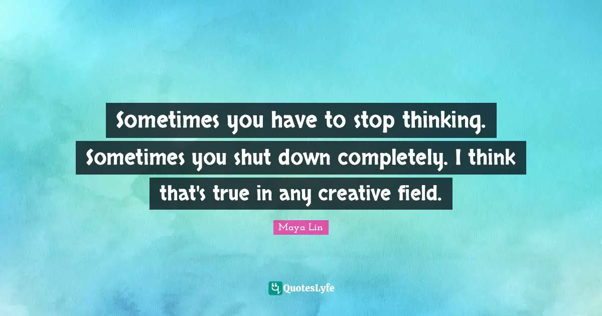 Sometimes you have to stop thinking. Sometimes you shut down completely. I think that's true in any creative field.