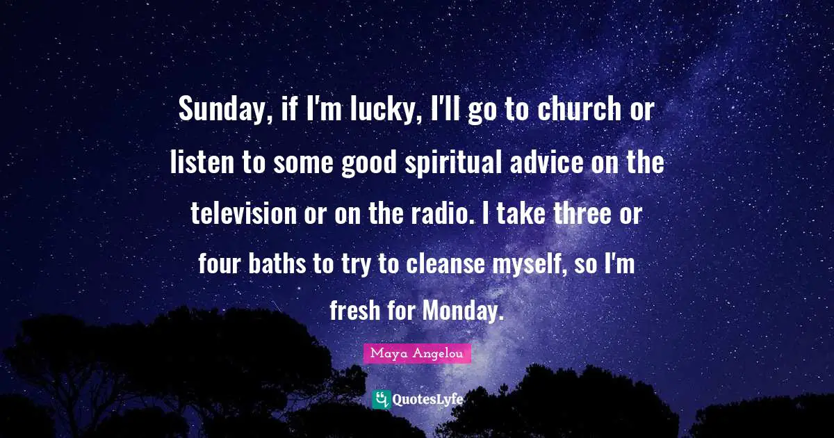 Sunday, if I'm lucky, I'll go to church or listen to some good spiritual advice on the television or on the radio. I take three or four baths to try to cleanse myself, so I'm fresh for Monday.