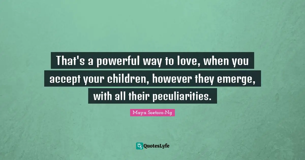That's a powerful way to love, when you accept your children, however they emerge, with all their peculiarities.