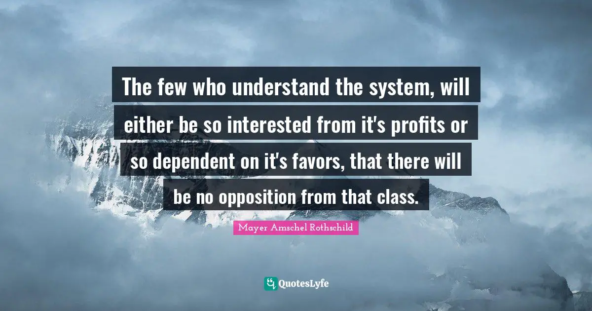 Mayer Amschel Rothschild Quotes: "The few who understand the system, will either be so interested from it's profits or so dependent on it's favors, that there will be no opposition from that class."