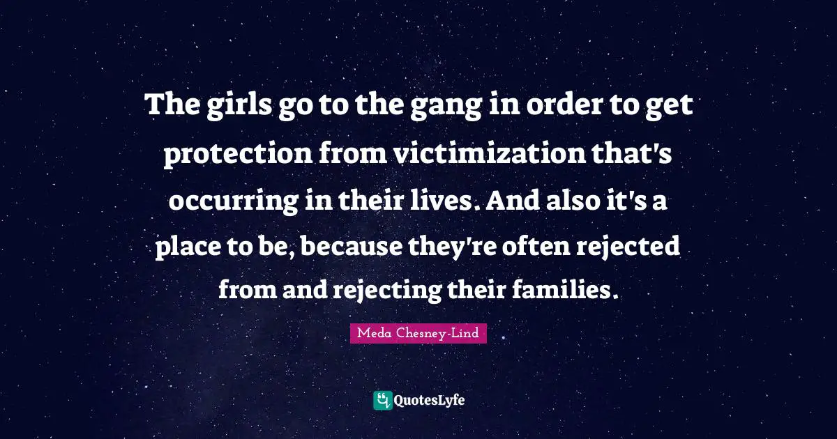The girls go to the gang in order to get protection from victimization that's occurring in their lives. And also it's a place to be, because they're often rejected from and rejecting their families.