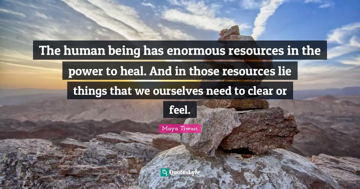 The human being has enormous resources in the power to heal. And in those resources lie things that we ourselves need to clear or feel.