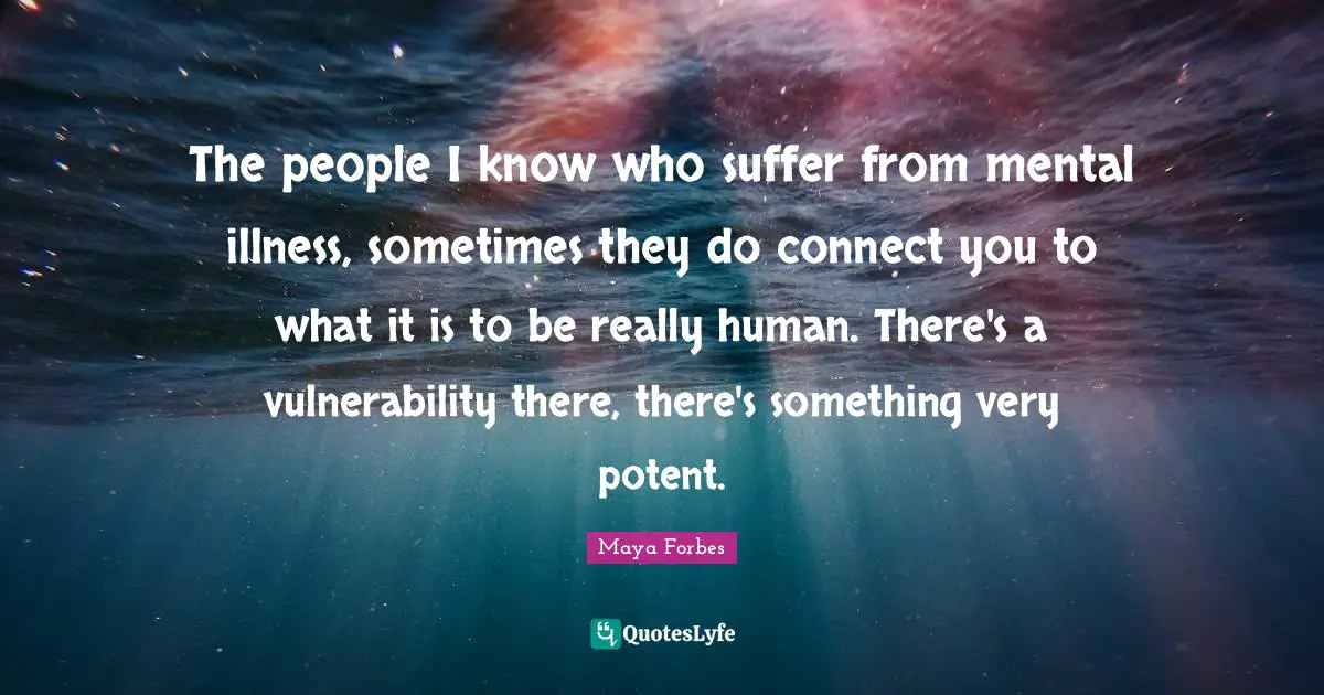 The people I know who suffer from mental illness, sometimes they do connect you to what it is to be really human. There's a vulnerability there, there's something very potent.