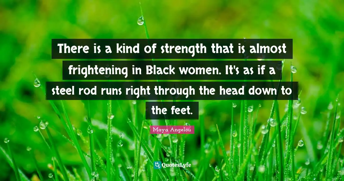 There is a kind of strength that is almost frightening in Black women. It's as if a steel rod runs right through the head down to the feet.