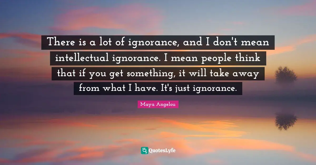 There is a lot of ignorance, and I don't mean intellectual ignorance. I mean people think that if you get something, it will take away from what I have. It's just ignorance.