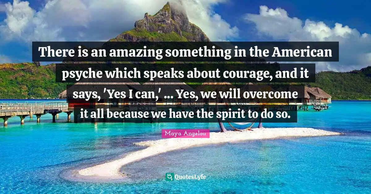 There is an amazing something in the American psyche which speaks about courage, and it says, 'Yes I can,' ... Yes, we will overcome it all because we have the spirit to do so.