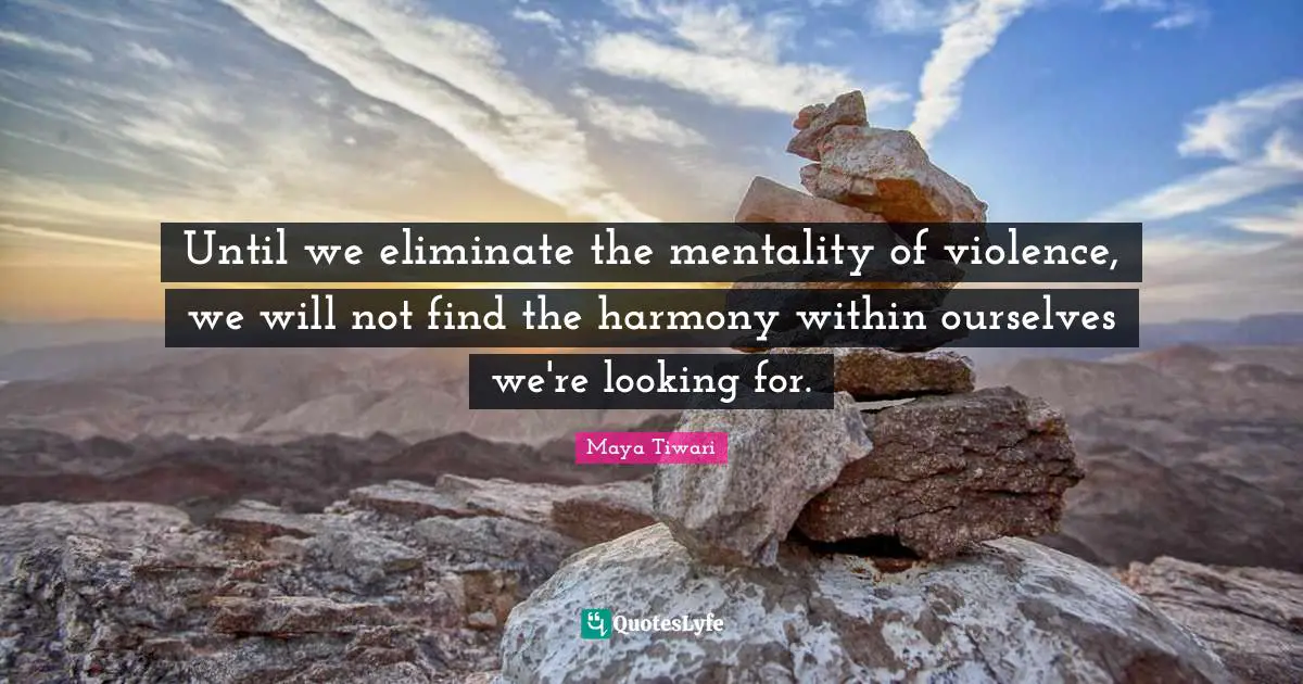 Until we eliminate the mentality of violence, we will not find the harmony within ourselves we're looking for.