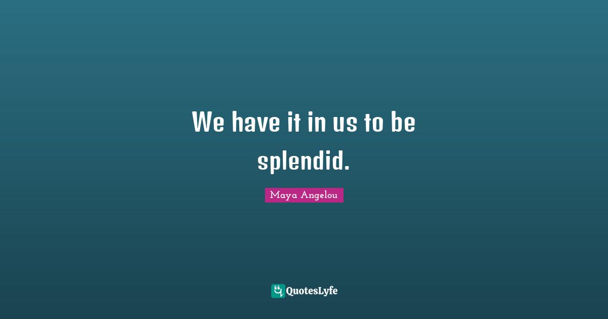 We have it in us to be splendid.
