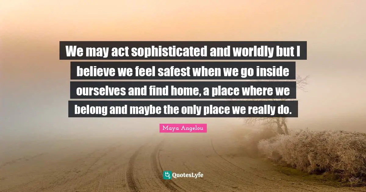 We may act sophisticated and worldly but I believe we feel safest when we go inside ourselves and find home, a place where we belong and maybe the only place we really do.