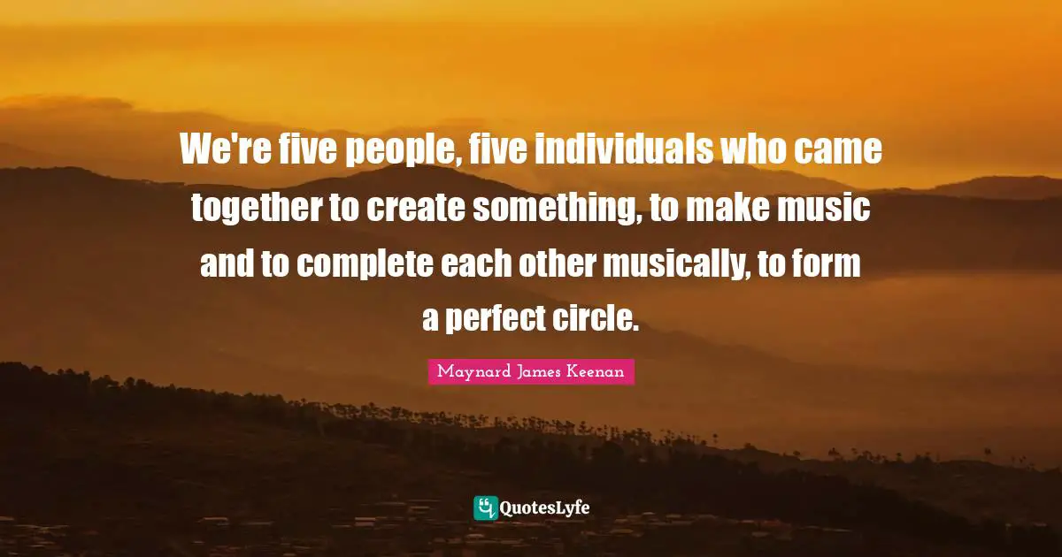Maynard James Keenan Quotes: "We're five people, five individuals who came together to create something, to make music and to complete each other musically, to form a perfect circle."