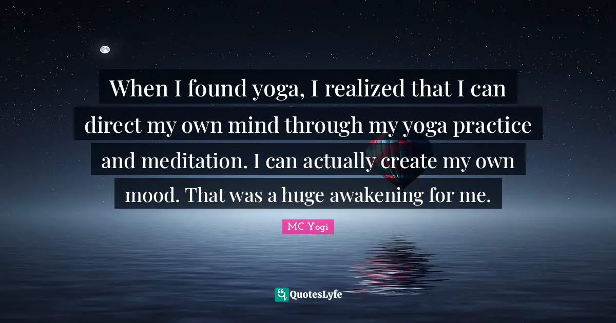 When I found yoga, I realized that I can direct my own mind through my yoga practice and meditation. I can actually create my own mood. That was a huge awakening for me.