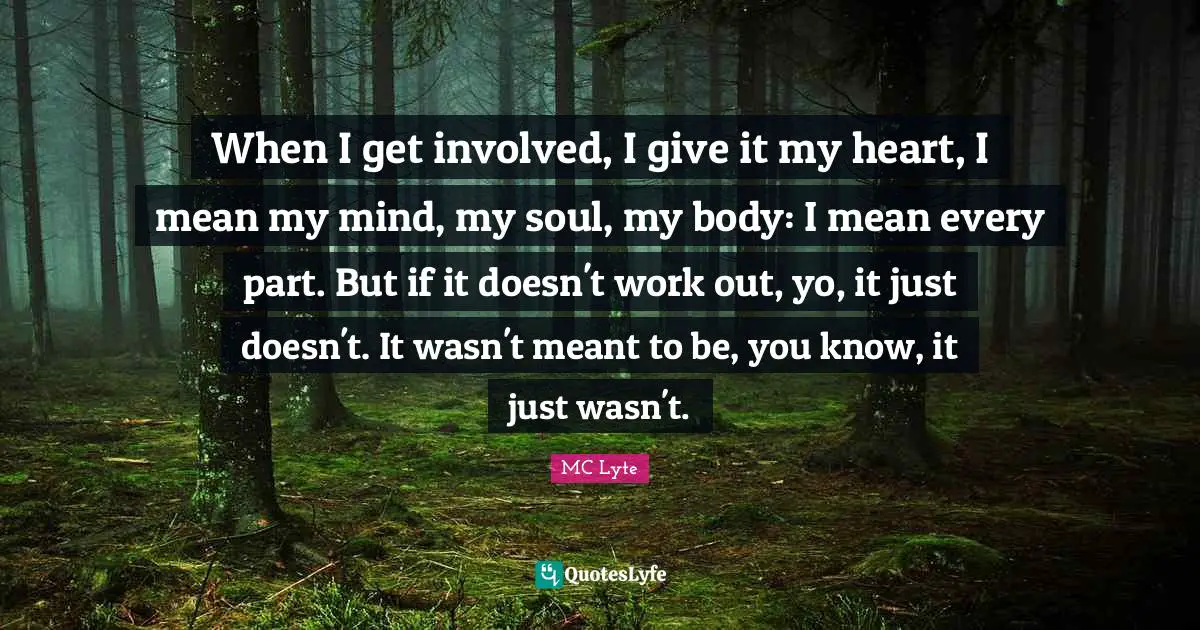 When I get involved, I give it my heart, I mean my mind, my soul, my body: I mean every part. But if it doesn't work out, yo, it just doesn't. It wasn't meant to be, you know, it just wasn't.