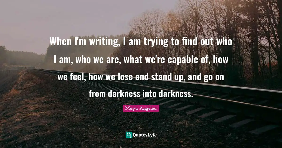 When I'm writing, I am trying to find out who I am, who we are, what we're capable of, how we feel, how we lose and stand up, and go on from darkness into darkness.