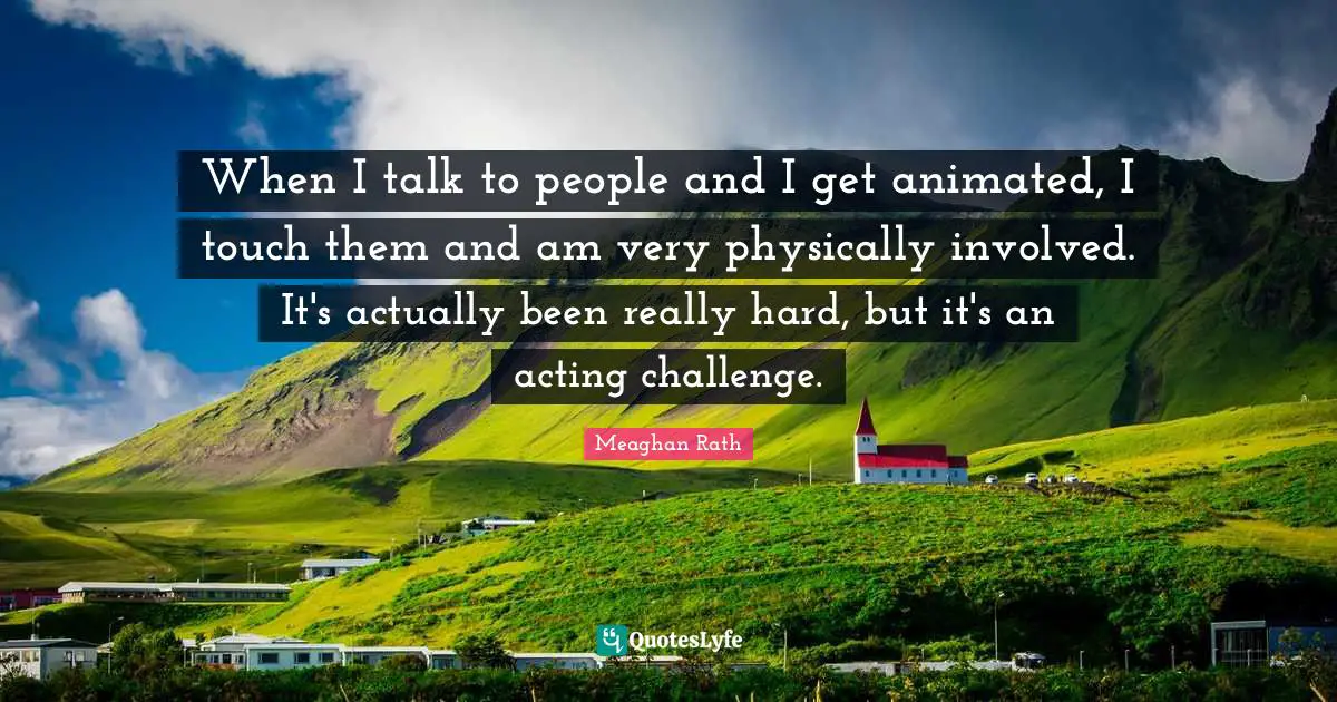 When I talk to people and I get animated, I touch them and am very physically involved. It's actually been really hard, but it's an acting challenge.