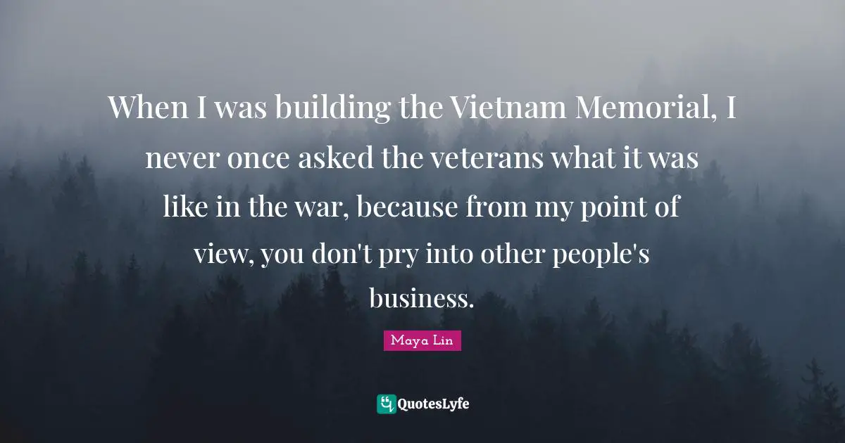 Point Of View Quotes: "When I was building the Vietnam Memorial, I never once asked the veterans what it was like in the war, because from my point of view, you don't pry into other people's business."