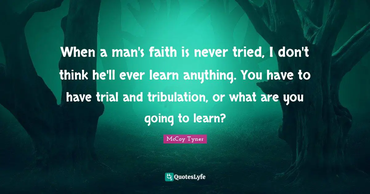 When a man's faith is never tried, I don't think he'll ever learn anything. You have to have trial and tribulation, or what are you going to learn?