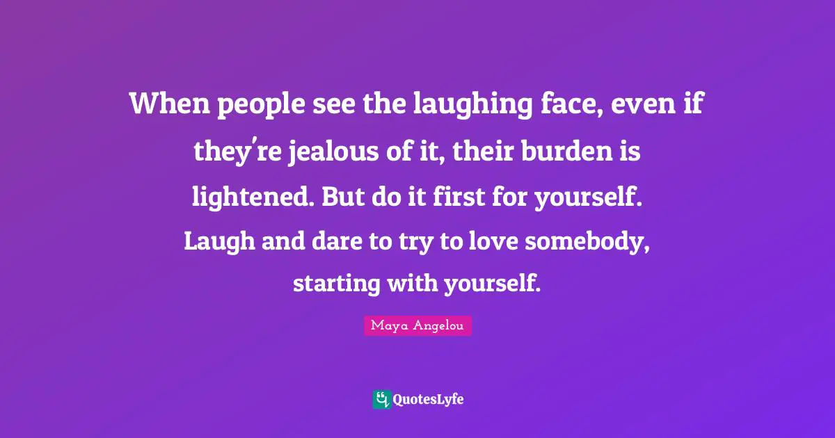When people see the laughing face, even if they're jealous of it, their burden is lightened. But do it first for yourself. Laugh and dare to try to love somebody, starting with yourself.