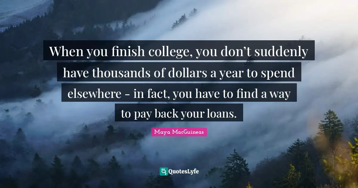 Maya MacGuineas Quotes: "When you finish college, you don’t suddenly have thousands of dollars a year to spend elsewhere - in fact, you have to find a way to pay back your loans."