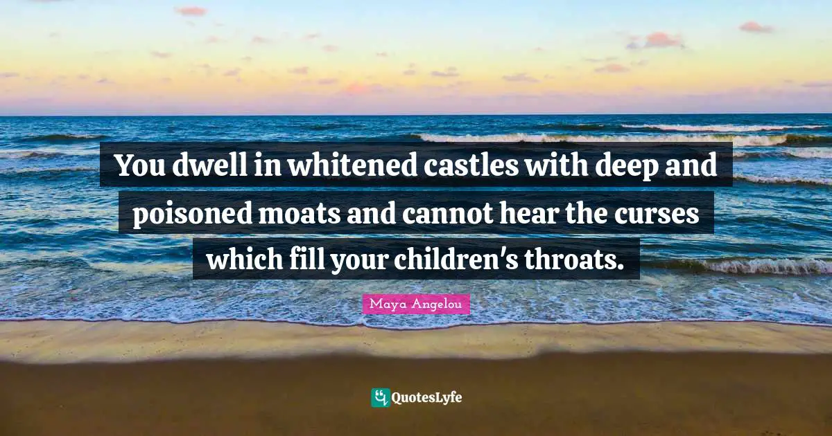 You dwell in whitened castles with deep and poisoned moats and cannot hear the curses which fill your children's throats.