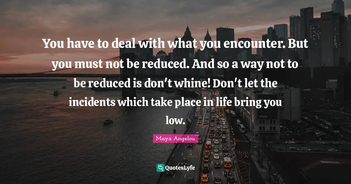 You have to deal with what you encounter. But you must not be reduced. And so a way not to be reduced is don't whine! Don't let the incidents which take place in life bring you low.