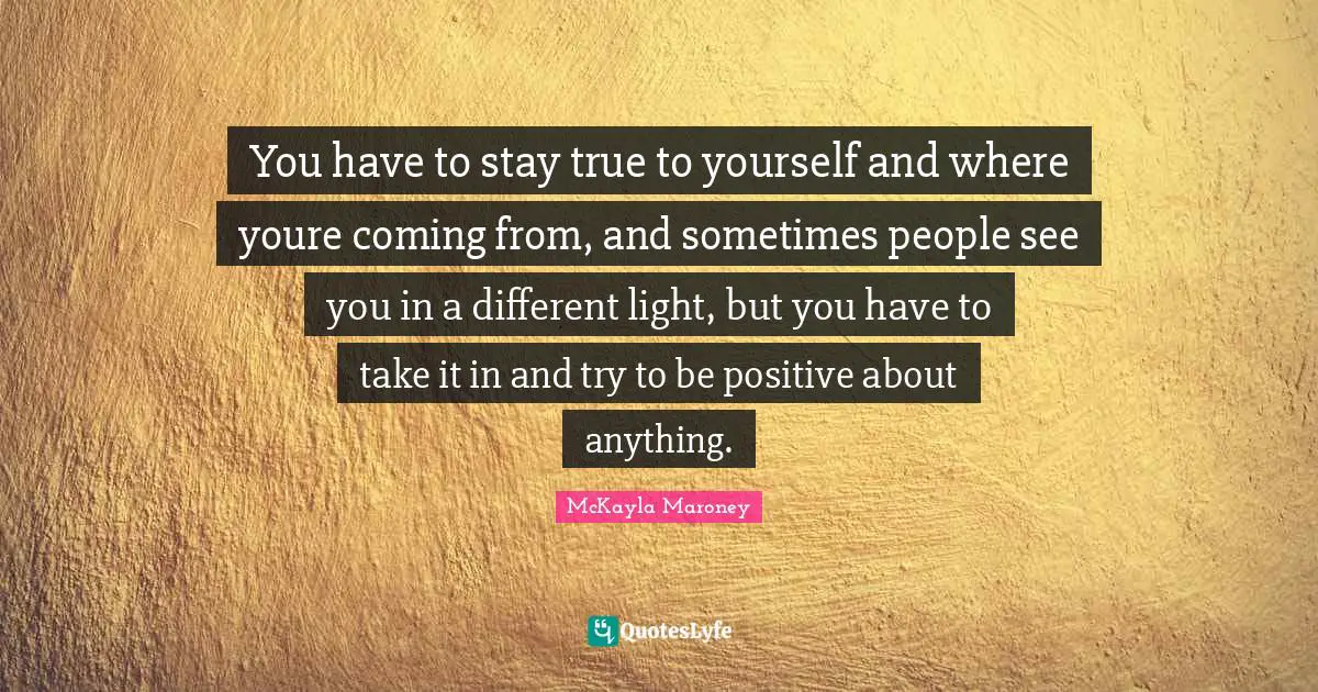 You have to stay true to yourself and where youre coming from, and sometimes people see you in a different light, but you have to take it in and try to be positive about anything.