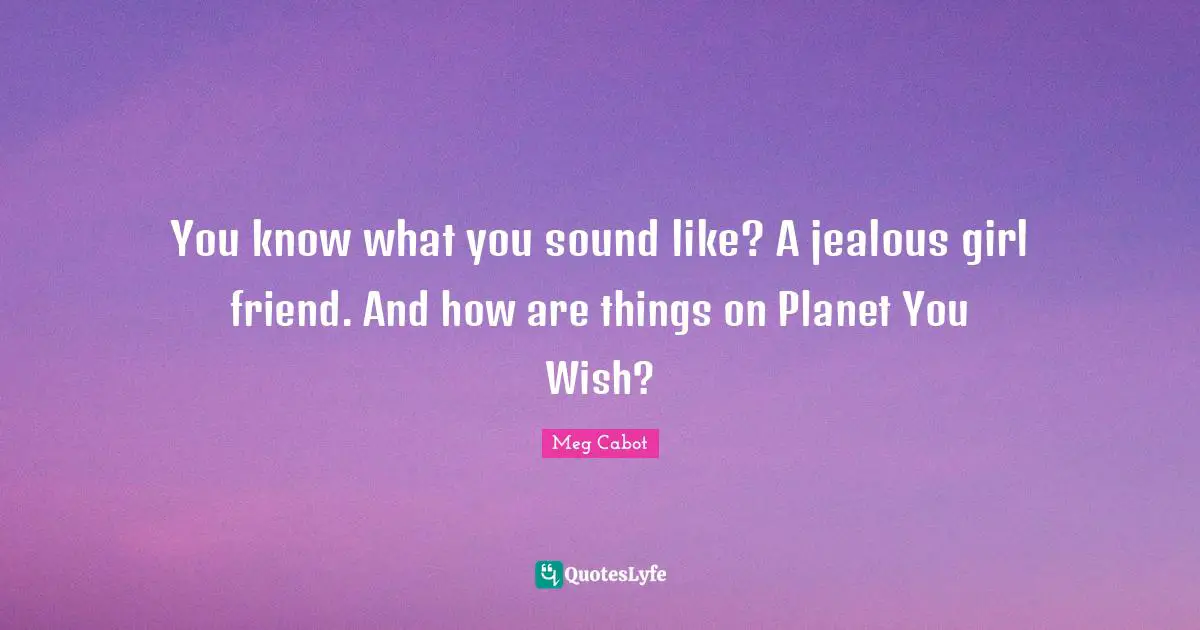 You know what you sound like? A jealous girl friend. And how are things on Planet You Wish?