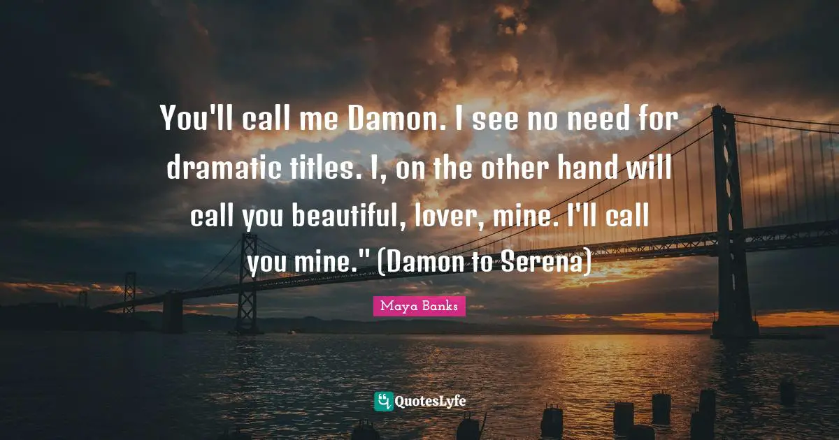 You'll call me Damon. I see no need for dramatic titles. I, on the other hand will call you beautiful, lover, mine. I'll call you mine." (Damon to Serena)