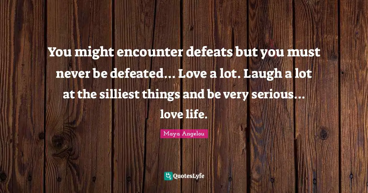 You might encounter defeats but you must never be defeated... Love a lot. Laugh a lot at the silliest things and be very serious... love life.