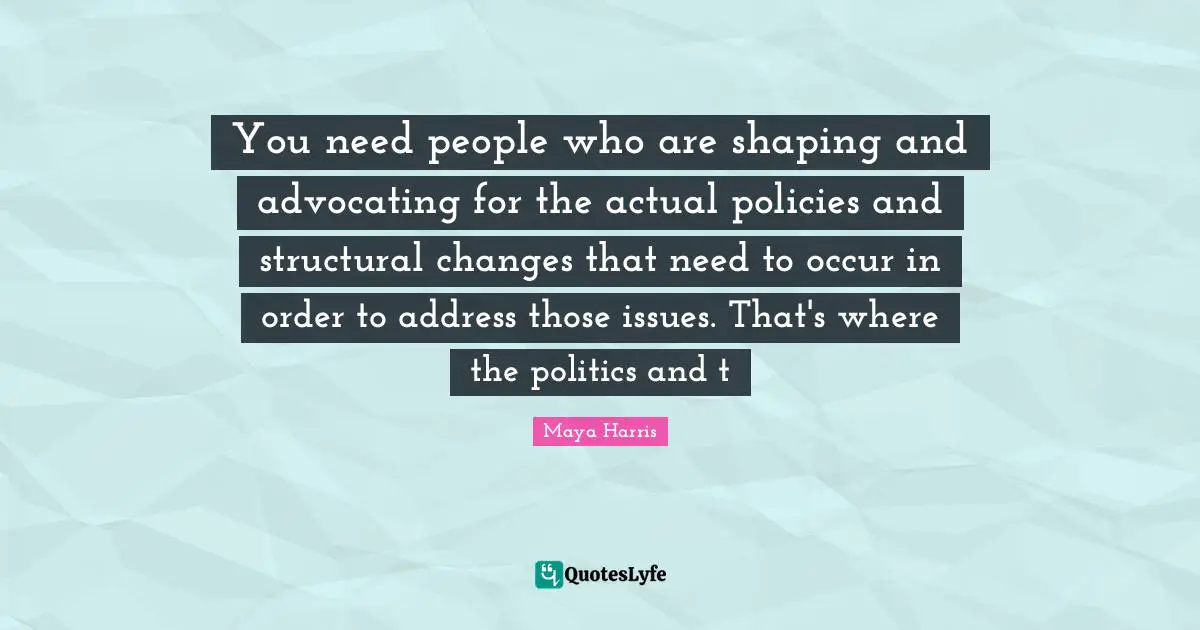 You need people who are shaping and advocating for the actual policies and structural changes that need to occur in order to address those issues. That's where the politics and t