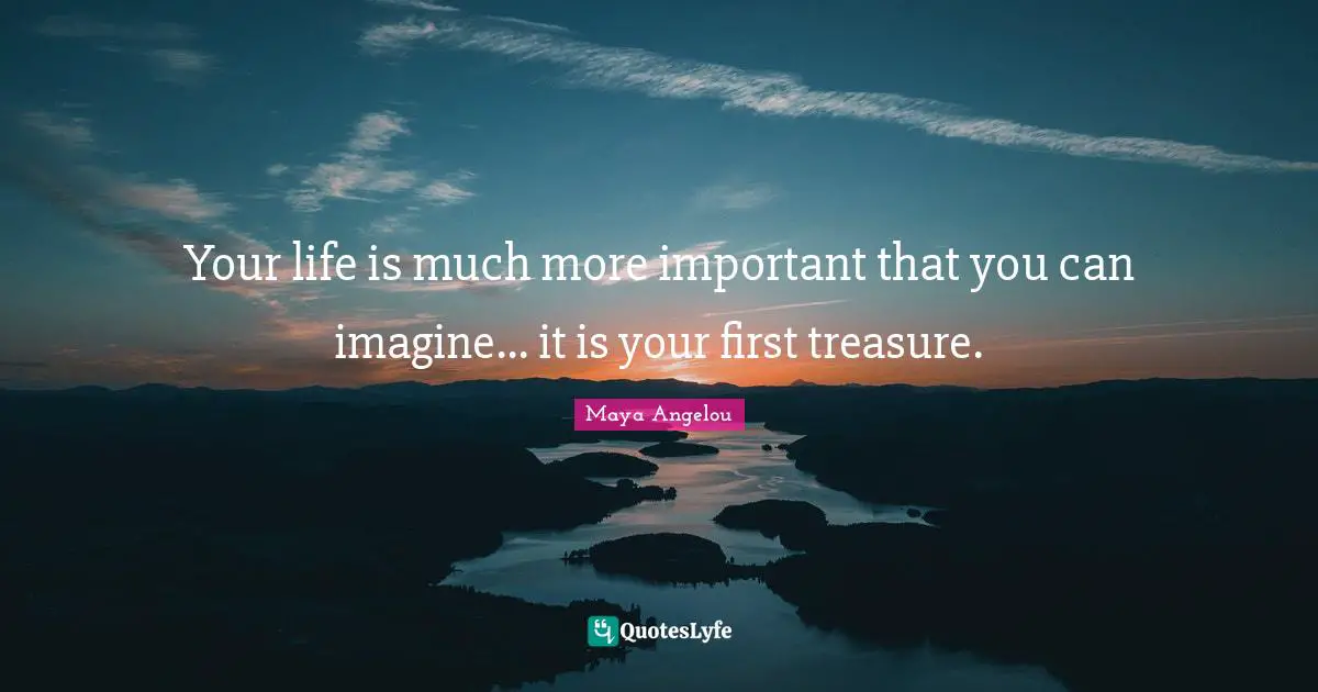 Your life is much more important that you can imagine... it is your first treasure.