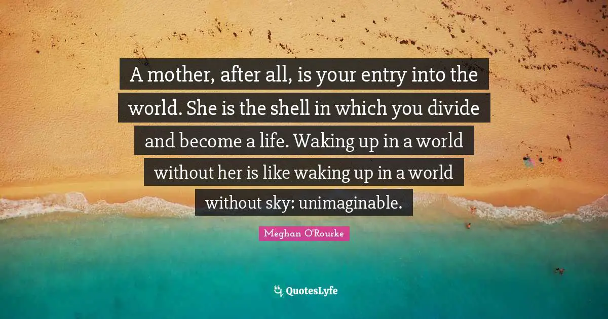 Unimaginable Quotes: "A mother, after all, is your entry into the world. She is the shell in which you divide and become a life. Waking up in a world without her is like waking up in a world without sky: unimaginable."