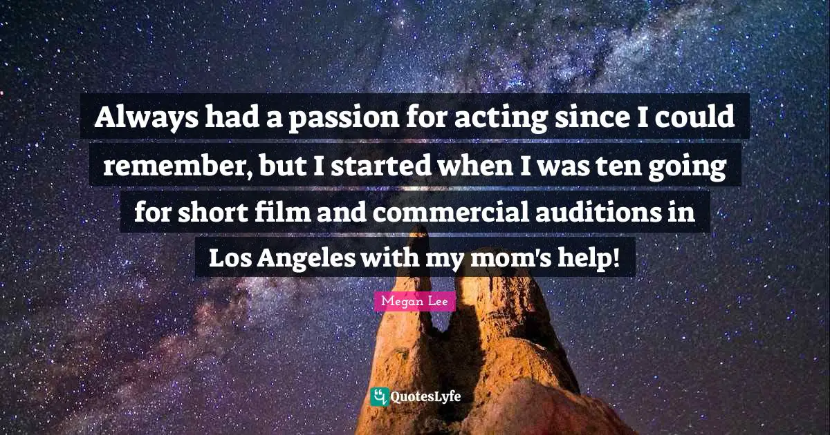 Always had a passion for acting since I could remember, but I started when I was ten going for short film and commercial auditions in Los Angeles with my mom's help!