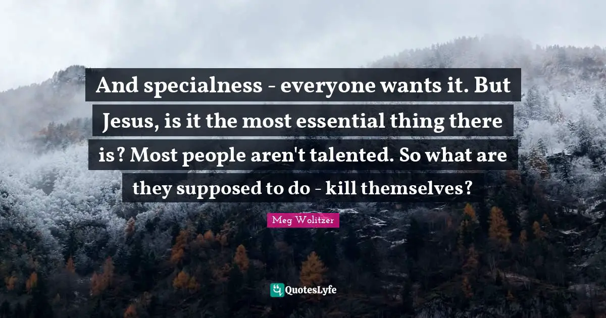 And specialness - everyone wants it. But Jesus, is it the most essential thing there is? Most people aren't talented. So what are they supposed to do - kill themselves?