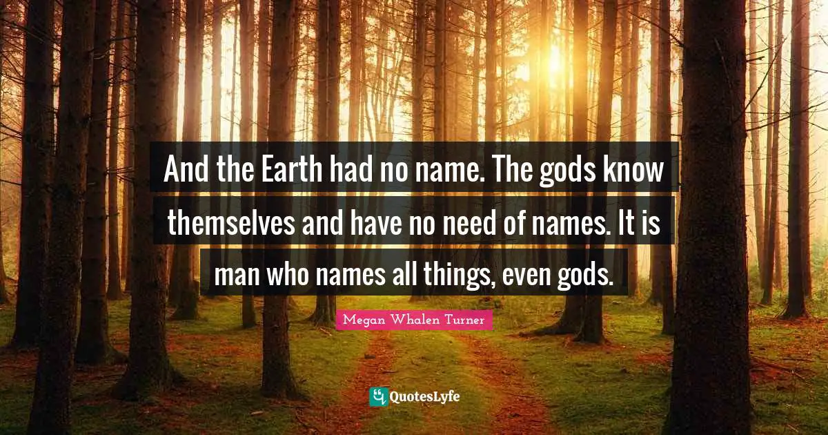 And the Earth had no name. The gods know themselves and have no need of names. It is man who names all things, even gods.