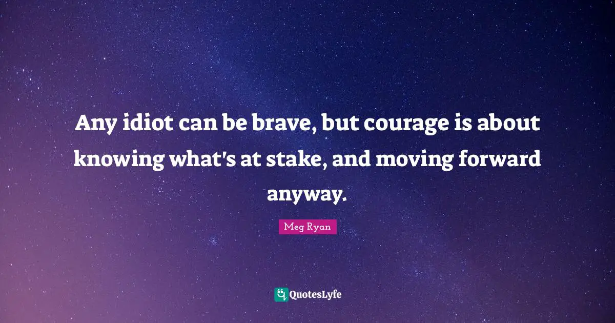 Any idiot can be brave, but courage is about knowing what's at stake, and moving forward anyway.